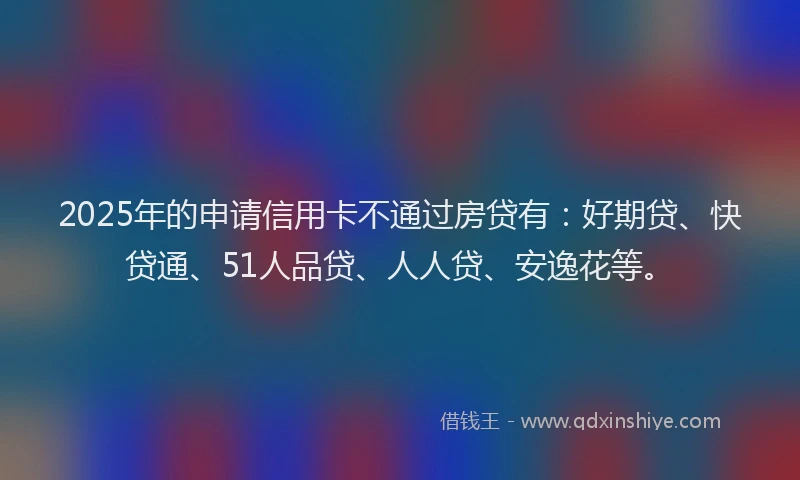 2025年的申请信用卡不通过房贷有：好期贷、快贷通、51人品贷、人人贷、安逸花等。