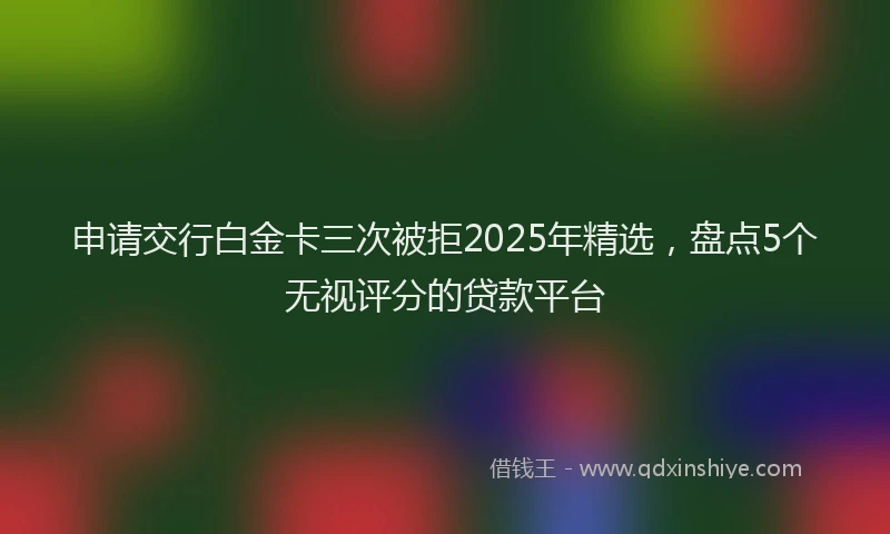 申请交行白金卡三次被拒2025年精选，盘点5个无视评分的贷款平台
