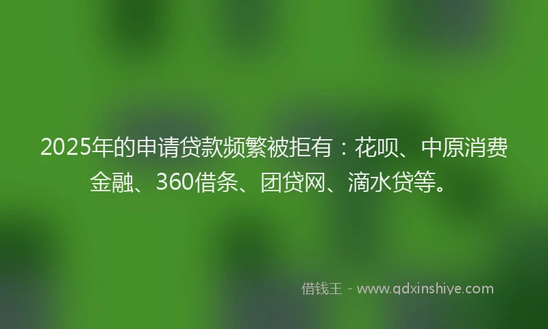 2025年的申请贷款频繁被拒有：花呗、中原消费金融、360借条、团贷网、滴水贷等。