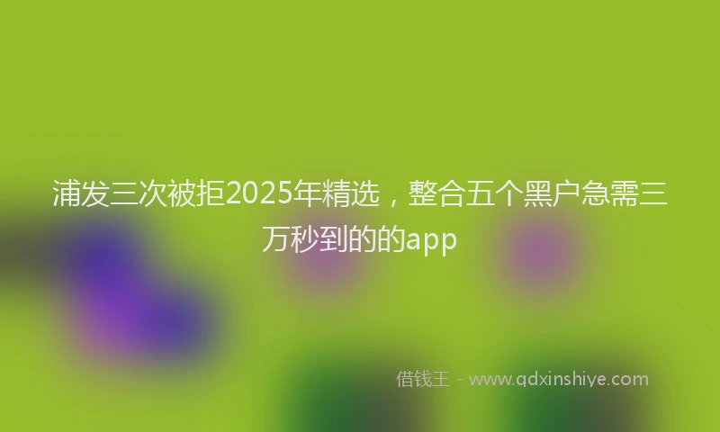 浦发三次被拒2025年精选，整合五个黑户急需三万秒到的的app