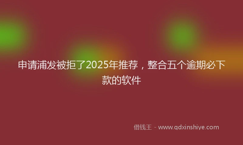 申请浦发被拒了2025年推荐，整合五个逾期必下款的软件