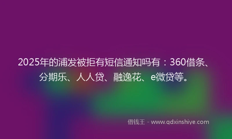 2025年的浦发被拒有短信通知吗有：360借条、分期乐、人人贷、融逸花、e微贷等。