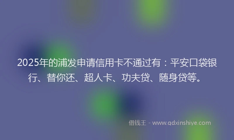 2025年的浦发申请信用卡不通过有：平安口袋银行、替你还、超人卡、功夫贷、随身贷等。