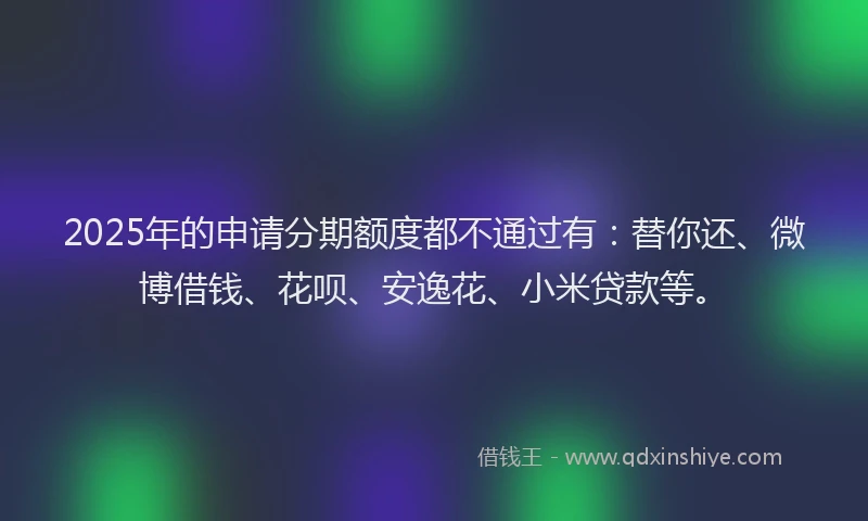 2025年的申请分期额度都不通过有：替你还、微博借钱、花呗、安逸花、小米贷款等。