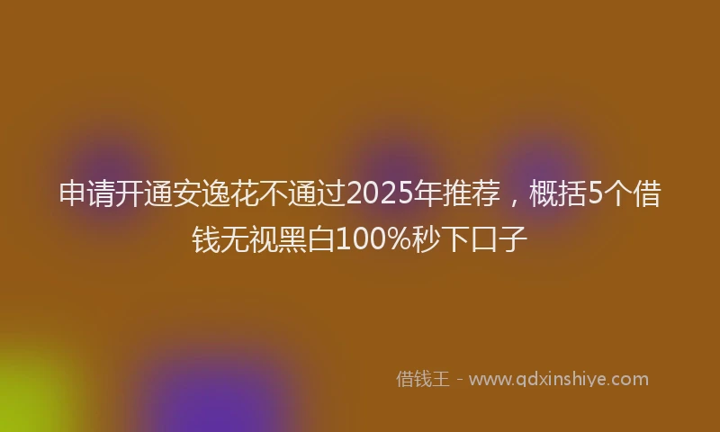 申请开通安逸花不通过2025年推荐，概括5个借钱无视黑白100%秒下口子