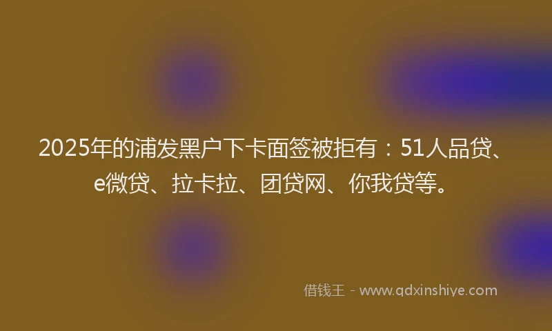 2025年的浦发黑户下卡面签被拒有：51人品贷、e微贷、拉卡拉、团贷网、你我贷等。