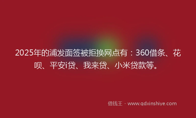 2025年的浦发面签被拒换网点有：360借条、花呗、平安i贷、我来贷、小米贷款等。