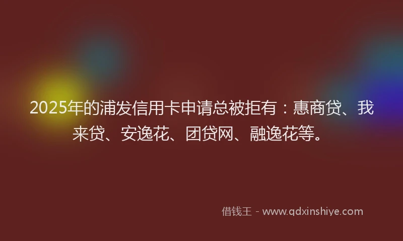 2025年的浦发信用卡申请总被拒有：惠商贷、我来贷、安逸花、团贷网、融逸花等。