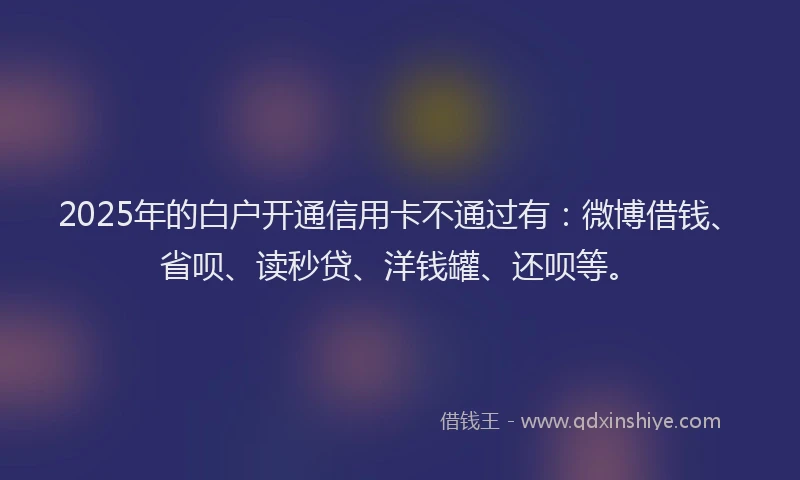 2025年的白户开通信用卡不通过有：微博借钱、省呗、读秒贷、洋钱罐、还呗等。
