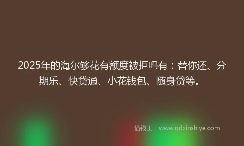 2025年的海尔够花有额度被拒吗有：替你还、分期乐、快贷通、小花钱包、随身贷等。