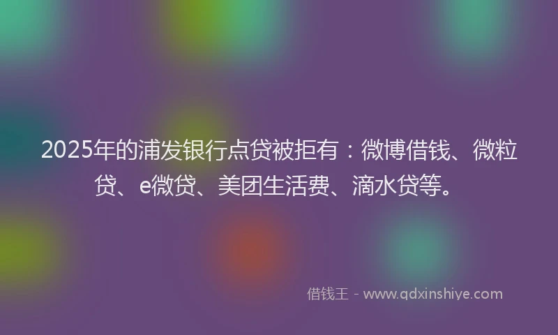 2025年的浦发银行点贷被拒有：微博借钱、微粒贷、e微贷、美团生活费、滴水贷等。