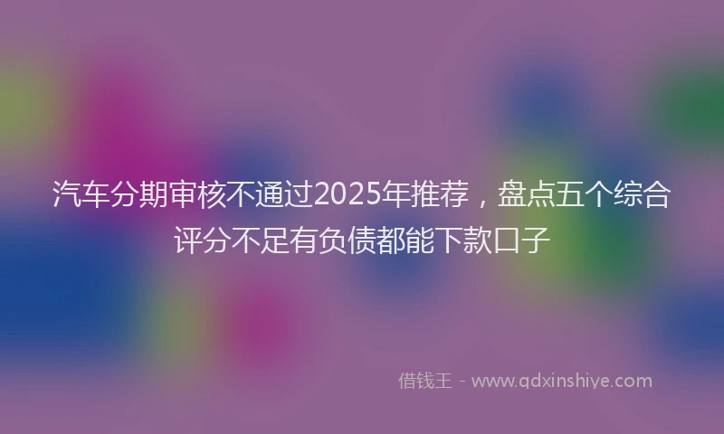 汽车分期审核不通过2025年推荐，盘点五个综合评分不足有负债都能下款口子