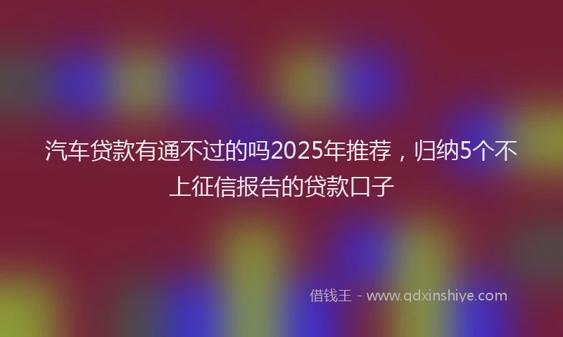汽车贷款有通不过的吗2025年推荐，归纳5个不上征信报告的贷款口子