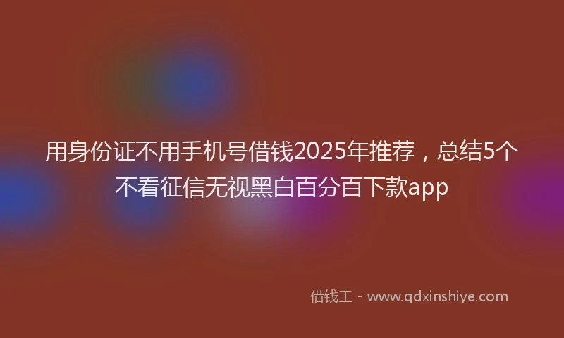 用身份证不用手机号借钱2025年推荐，总结5个不看征信无视黑白百分百下款app