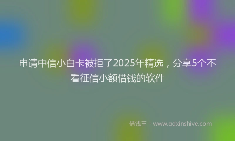 申请中信小白卡被拒了2025年精选，分享5个不看征信小额借钱的软件