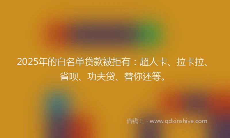 2025年的白名单贷款被拒有：超人卡、拉卡拉、省呗、功夫贷、替你还等。