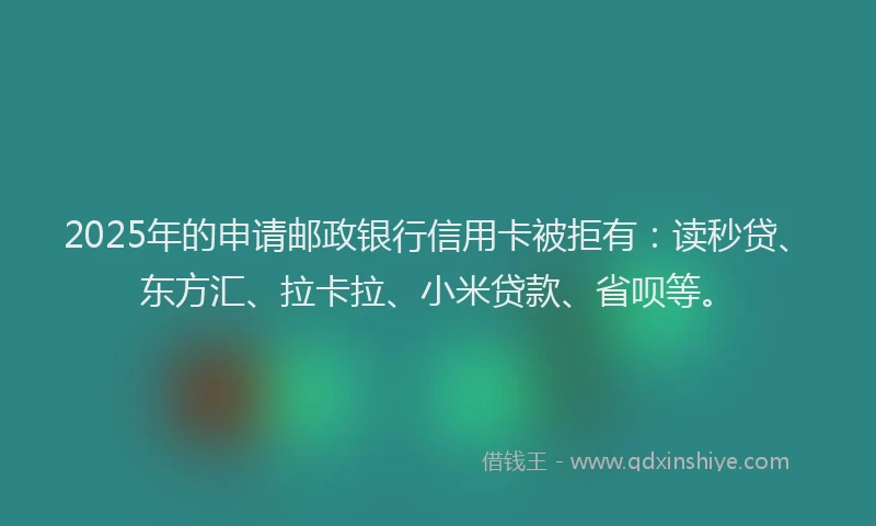 2025年的申请邮政银行信用卡被拒有：读秒贷、东方汇、拉卡拉、小米贷款、省呗等。