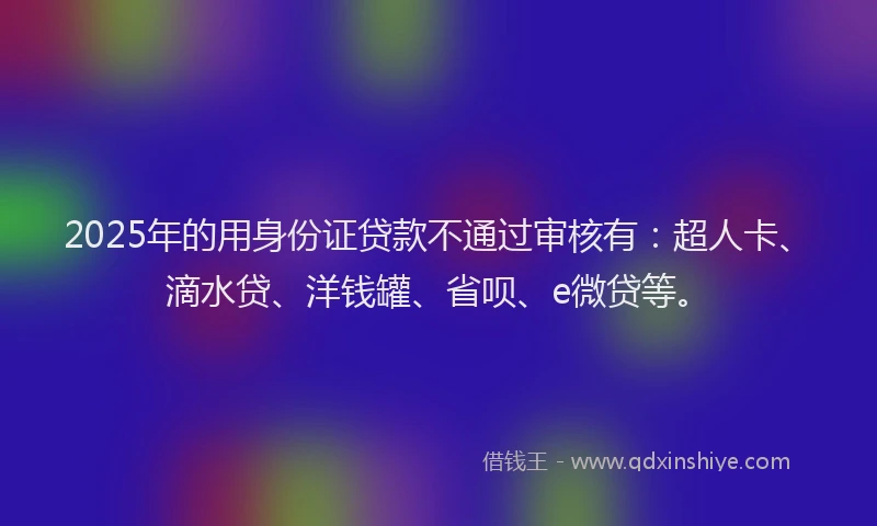 2025年的用身份证贷款不通过审核有：超人卡、滴水贷、洋钱罐、省呗、e微贷等。