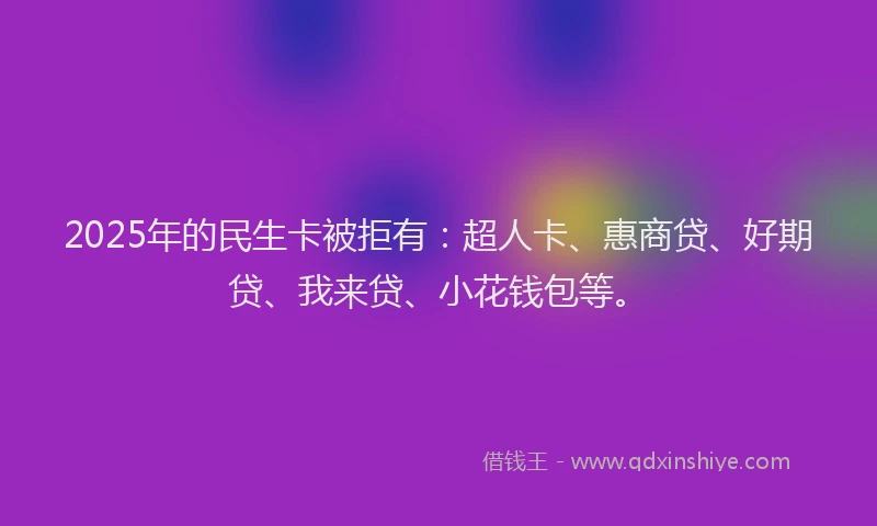 2025年的民生卡被拒有：超人卡、惠商贷、好期贷、我来贷、小花钱包等。