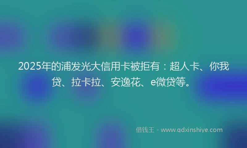2025年的浦发光大信用卡被拒有：超人卡、你我贷、拉卡拉、安逸花、e微贷等。