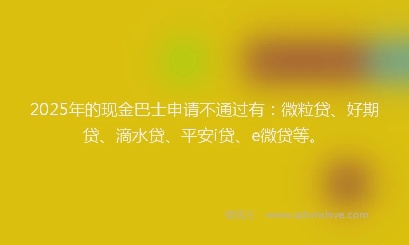2025年的现金巴士申请不通过有：微粒贷、好期贷、滴水贷、平安i贷、e微贷等。