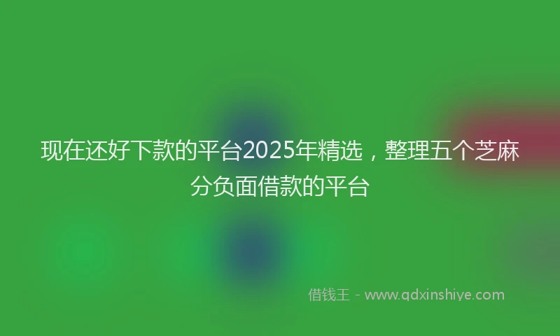 现在还好下款的平台2025年精选，整理五个芝麻分负面借款的平台