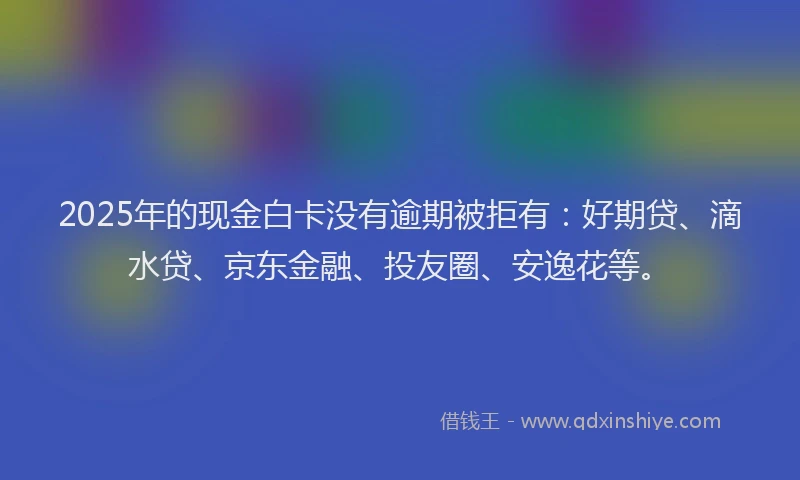 2025年的现金白卡没有逾期被拒有：好期贷、滴水贷、京东金融、投友圈、安逸花等。