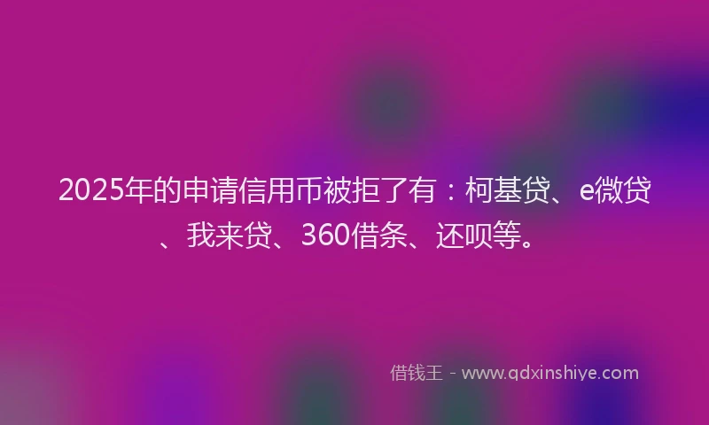 2025年的申请信用币被拒了有：柯基贷、e微贷、我来贷、360借条、还呗等。