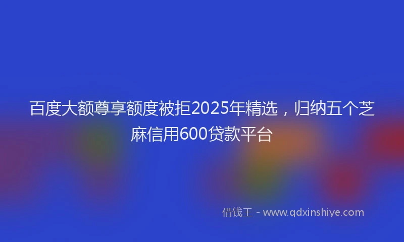 百度大额尊享额度被拒2025年精选，归纳五个芝麻信用600贷款平台