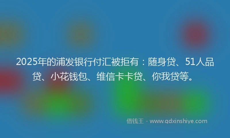 2025年的浦发银行付汇被拒有：随身贷、51人品贷、小花钱包、维信卡卡贷、你我贷等。