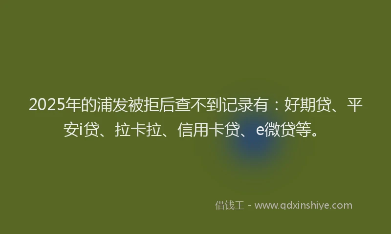 2025年的浦发被拒后查不到记录有：好期贷、平安i贷、拉卡拉、信用卡贷、e微贷等。