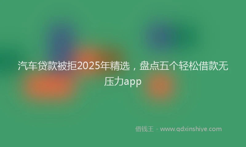 汽车贷款被拒2025年精选，盘点五个轻松借款无压力app