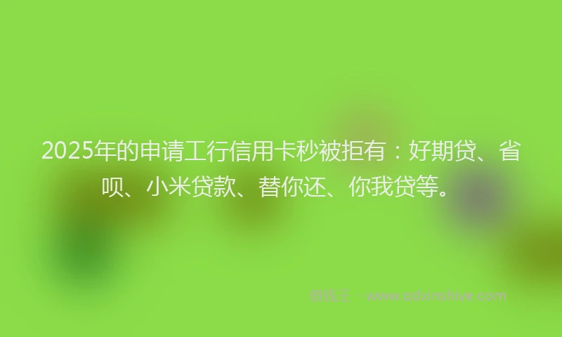 2025年的申请工行信用卡秒被拒有：好期贷、省呗、小米贷款、替你还、你我贷等。