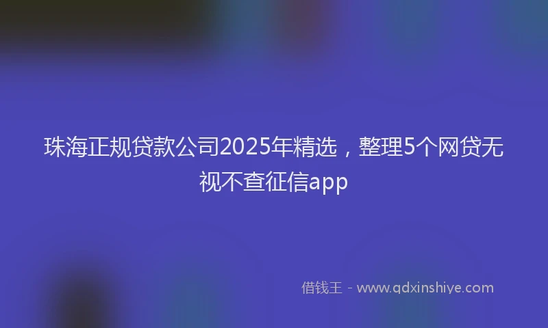 珠海正规贷款公司2025年精选，整理5个网贷无视不查征信app