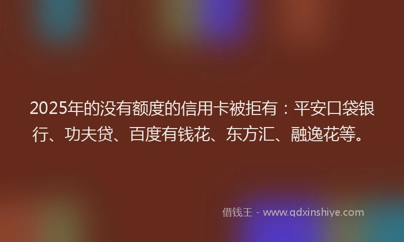 2025年的没有额度的信用卡被拒有：平安口袋银行、功夫贷、百度有钱花、东方汇、融逸花等。