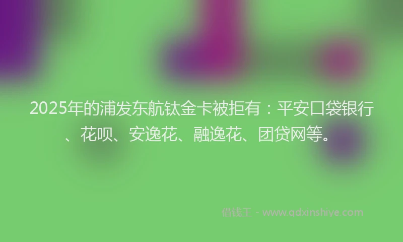 2025年的浦发东航钛金卡被拒有：平安口袋银行、花呗、安逸花、融逸花、团贷网等。