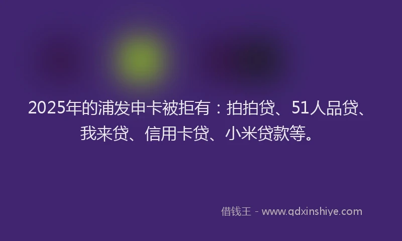 2025年的浦发申卡被拒有：拍拍贷、51人品贷、我来贷、信用卡贷、小米贷款等。