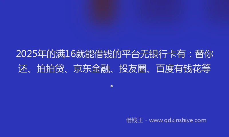 2025年的满16就能借钱的平台无银行卡有：替你还、拍拍贷、京东金融、投友圈、百度有钱花等。