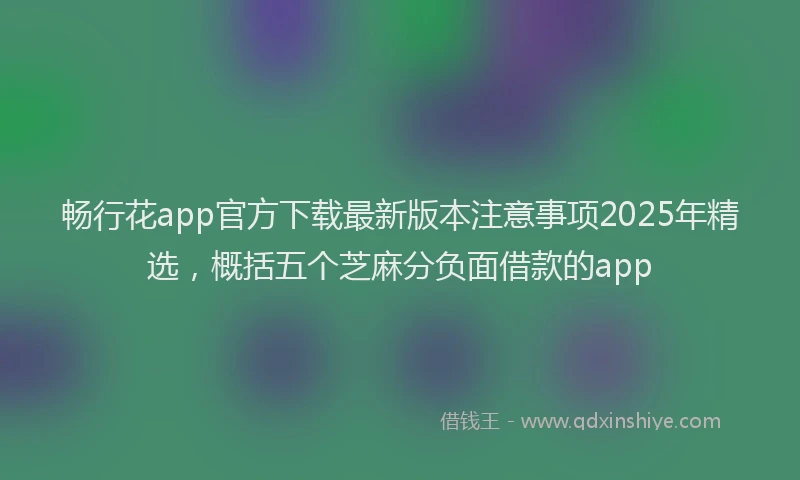 畅行花app官方下载最新版本注意事项2025年精选，概括五个芝麻分负面借款的app