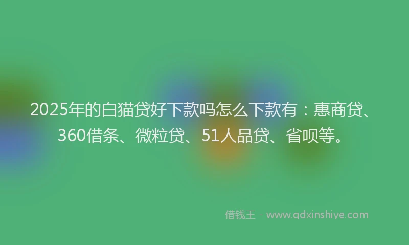 2025年的白猫贷好下款吗怎么下款有：惠商贷、360借条、微粒贷、51人品贷、省呗等。