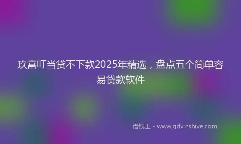 玖富叮当贷不下款2025年精选，盘点五个简单容易贷款软件