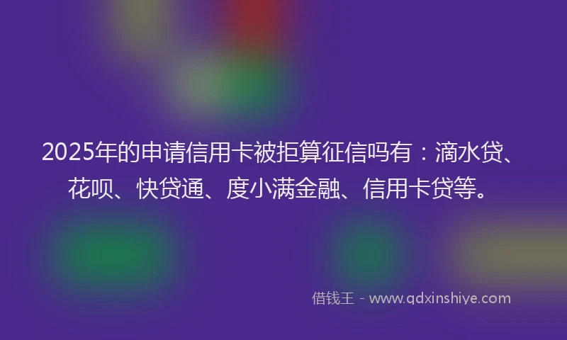 2025年的申请信用卡被拒算征信吗有：滴水贷、花呗、快贷通、度小满金融、信用卡贷等。