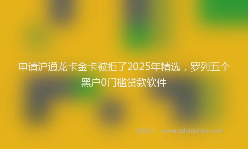 申请沪通龙卡金卡被拒了2025年精选，罗列五个黑户0门槛贷款软件