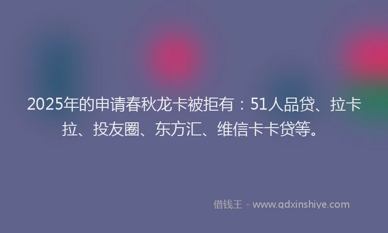 2025年的申请春秋龙卡被拒有：51人品贷、拉卡拉、投友圈、东方汇、维信卡卡贷等。