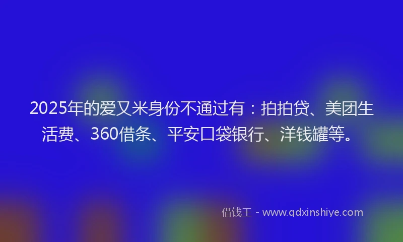 2025年的爱又米身份不通过有：拍拍贷、美团生活费、360借条、平安口袋银行、洋钱罐等。