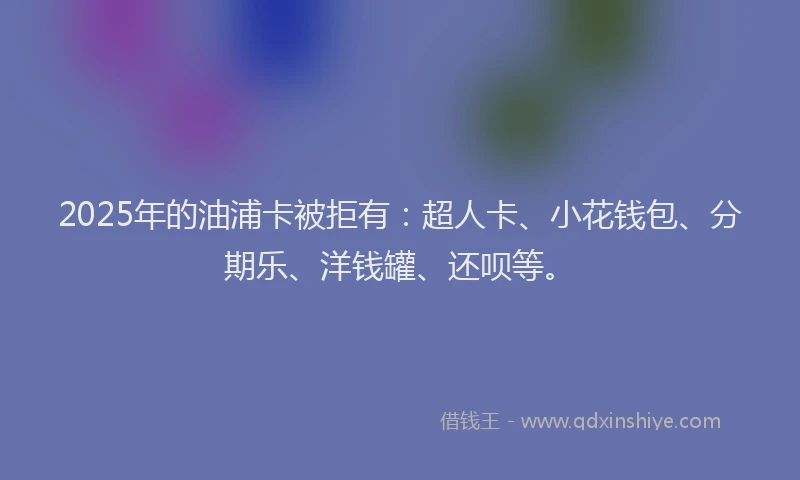 2025年的油浦卡被拒有:超人卡、小花钱包、分期乐、洋钱罐、还呗等。