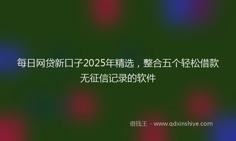 每日网贷新口子2025年精选，整合五个轻松借款无征信记录的软件