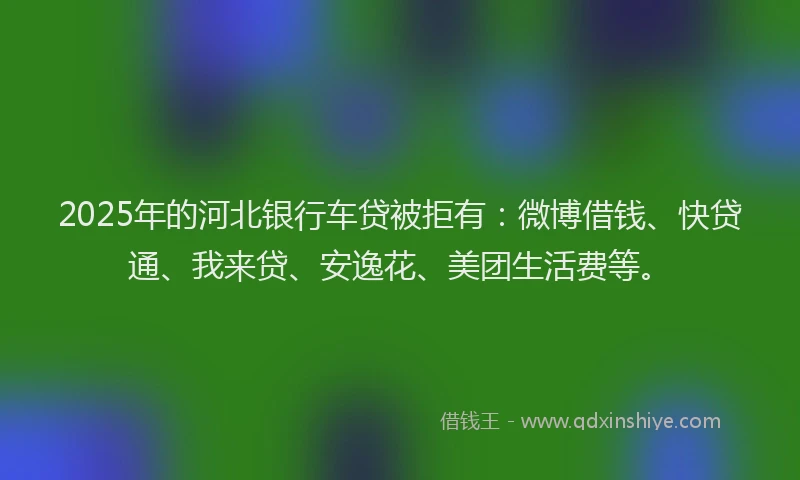2025年的河北银行车贷被拒有：微博借钱、快贷通、我来贷、安逸花、美团生活费等。