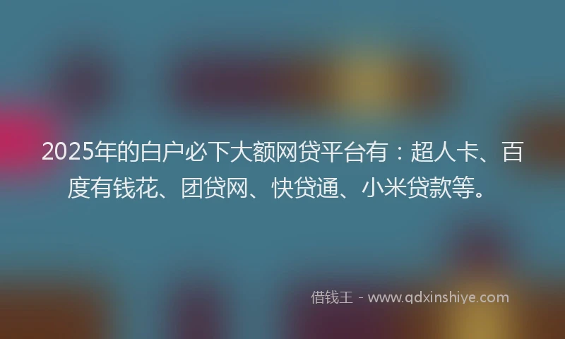 2025年的白户必下大额网贷平台有:超人卡、百度有钱花、团贷网、快贷通、小米贷款等。