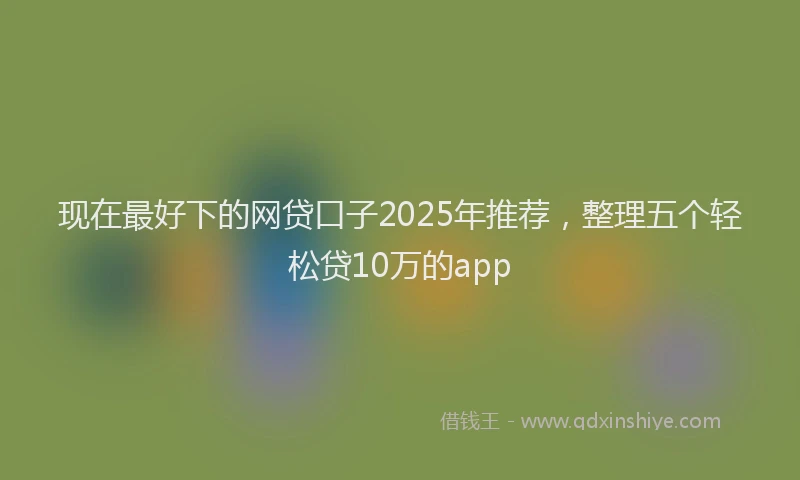 现在最好下的网贷口子2025年推荐，整理五个轻松贷10万的app